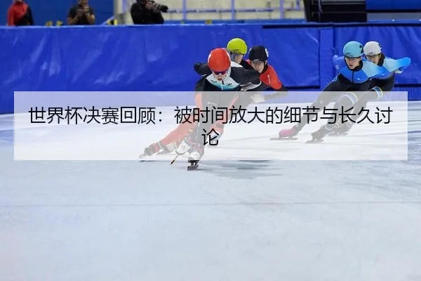 shi-jie-bei-jue-sai-hui-gu-bei-shi-jian-fang-da-de-xi-jie-yu-chang-jiu-tao-lun-1-572.jpg